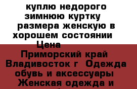 куплю недорого зимнюю куртку 64размера женскую в хорошем состоянии › Цена ­ 2 000 - Приморский край, Владивосток г. Одежда, обувь и аксессуары » Женская одежда и обувь   